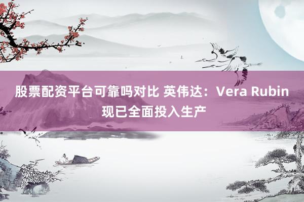 股票配资平台可靠吗对比 英伟达:Vera Rubin 现已全面投入生产