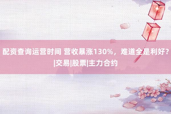 配资查询运营时间 营收暴涨130%，难道全是利好？|交易|股票|主力合约