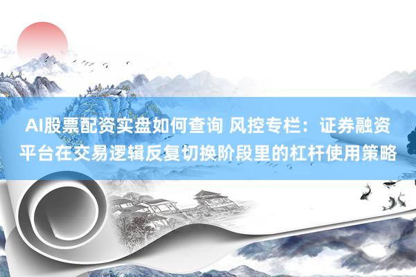 AI股票配资实盘如何查询 风控专栏：证券融资平台在交易逻辑反复切换阶段里的杠杆使用策略