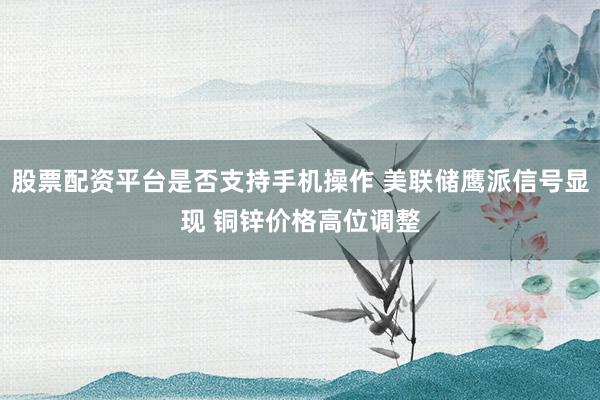 股票配资平台是否支持手机操作 美联储鹰派信号显现 铜锌价格高位调整