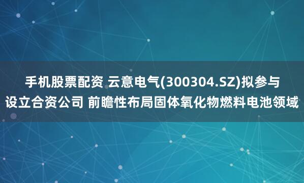 手机股票配资 云意电气(300304.SZ)拟参与设立合资公司 前瞻性布局固体氧化物燃料电池领域