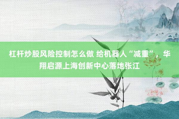 杠杆炒股风险控制怎么做 给机器人“减重”，华翔启源上海创新中心落地张江