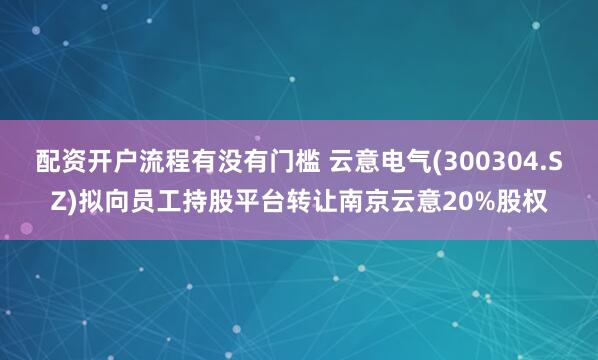 配资开户流程有没有门槛 云意电气(300304.SZ)拟向员工持股平台转让南京云意20%股权