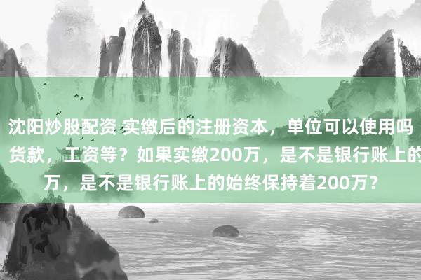 沈阳炒股配资 实缴后的注册资本，单位可以使用吗？比如支付报销款，货款，工资等？如果实缴200万，是不是银行账上的始终保持着200万？