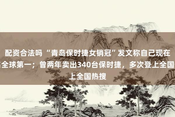 配资合法吗 “青岛保时捷女销冠”发文称自己现在排名全球第一；曾两年卖出340台保时捷，多次登上全国热搜