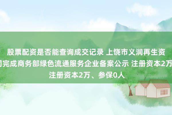 股票配资是否能查询成交记录 上饶市义润再生资源有限公司完成商务部绿色流通服务企业备案公示 注册资本2万、参保0人