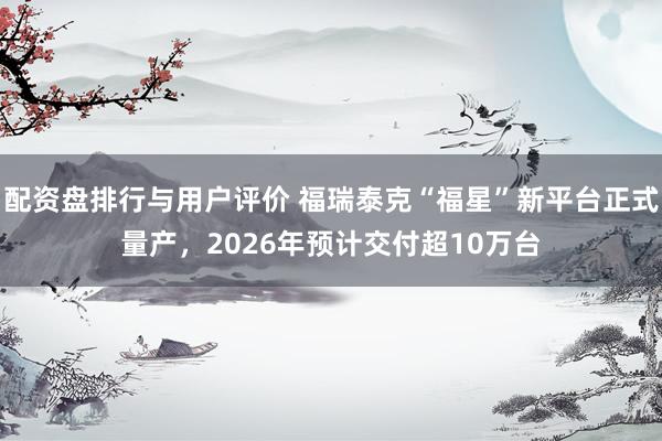配资盘排行与用户评价 福瑞泰克“福星”新平台正式量产，2026年预计交付超10万台
