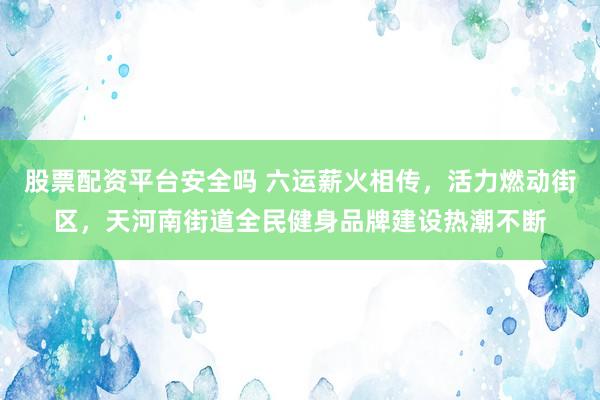 股票配资平台安全吗 六运薪火相传,活力燃动街区,天河南街道全民健身品牌建设热潮不断
