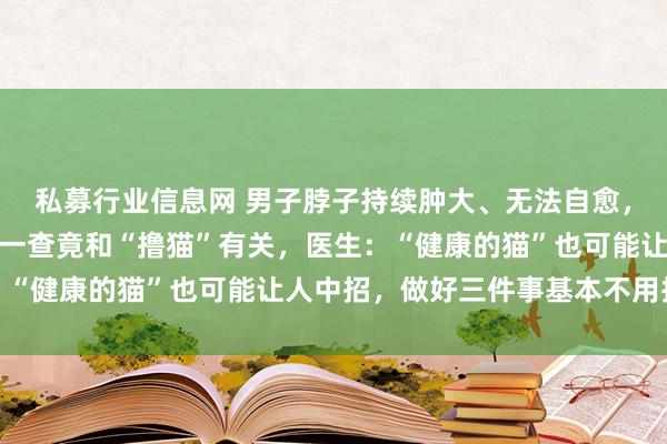 私募行业信息网 男子脖子持续肿大、无法自愈，还以为是淋巴结结核，一查竟和“撸猫”有关，医生：“健康的猫”也可能让人中招，做好三件事基本不用担心