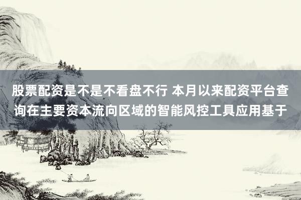 股票配资是不是不看盘不行 本月以来配资平台查询在主要资本流向区域的智能风控工具应用基于