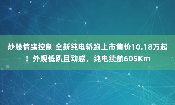 炒股情绪控制 全新纯电轿跑上市售价10.18万起！外观低趴且动感，纯电续航605Km