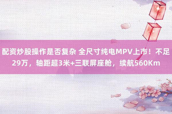 配资炒股操作是否复杂 全尺寸纯电MPV上市！不足29万，轴距超3米+三联屏座舱，续航560Km