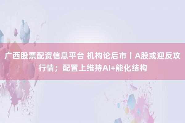 广西股票配资信息平台 机构论后市丨A股或迎反攻行情；配置上维持AI+能化结构