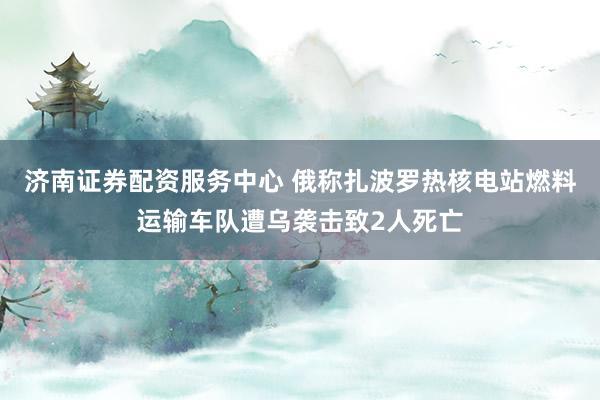 济南证券配资服务中心 俄称扎波罗热核电站燃料运输车队遭乌袭击致2人死亡