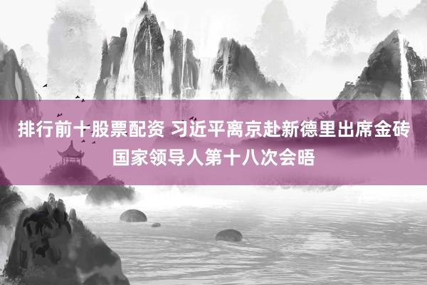 排行前十股票配资 习近平离京赴新德里出席金砖国家领导人第十八次会晤