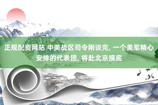 正规配资网站 中美战区司令刚谈完, 一个美军精心安排的代表团, 将赴北京摸底