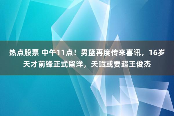 热点股票 中午11点！男篮再度传来喜讯，16岁天才前锋正式留洋，天赋或要超王俊杰