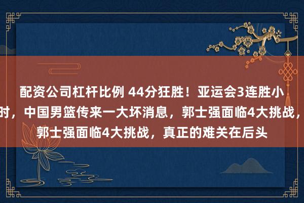 配资公司杠杆比例 44分狂胜！亚运会3连胜小组出线后没几个小时，中国男篮传来一大坏消息，郭士强面临4大挑战，真正的难关在后头