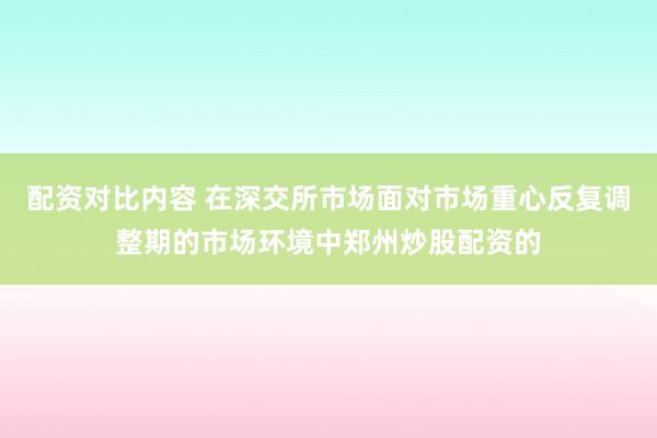 配资对比内容 在深交所市场面对市场重心反复调整期的市场环境中郑州炒股配资的