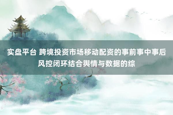 实盘平台 跨境投资市场移动配资的事前事中事后风控闭环结合舆情与数据的综