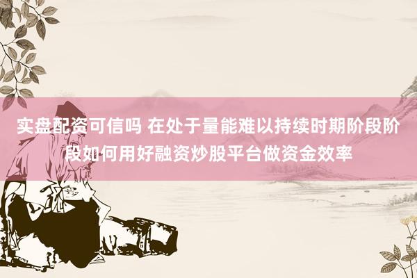 实盘配资可信吗 在处于量能难以持续时期阶段阶段如何用好融资炒股平台做资金效率