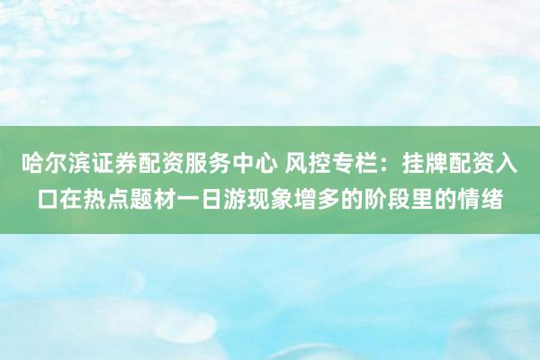 哈尔滨证券配资服务中心 风控专栏：挂牌配资入口在热点题材一日游现象增多的阶段里的情绪