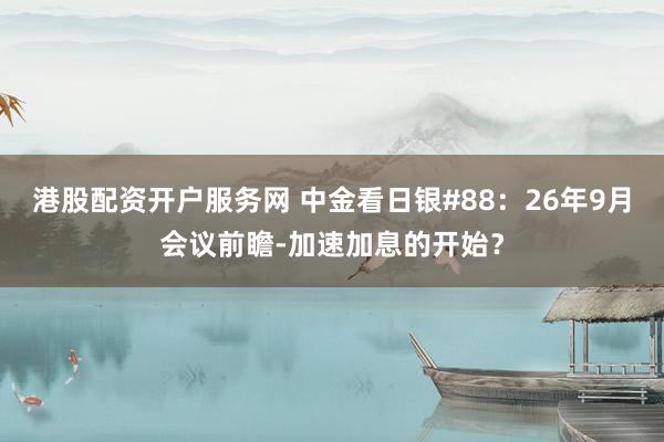 港股配资开户服务网 中金看日银#88：26年9月会议前瞻-加速加息的开始？