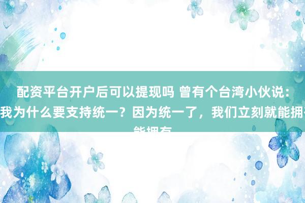 配资平台开户后可以提现吗 曾有个台湾小伙说：“我为什么要支持统一？因为统一了，我们立刻就能拥有