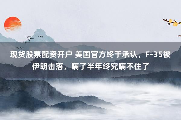 现货股票配资开户 美国官方终于承认，F-35被伊朗击落，瞒了半年终究瞒不住了