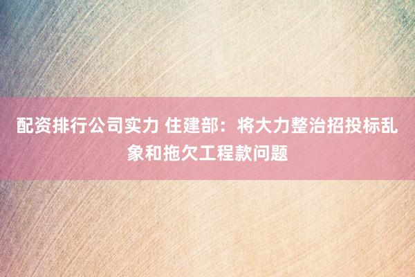 配资排行公司实力 住建部：将大力整治招投标乱象和拖欠工程款问题