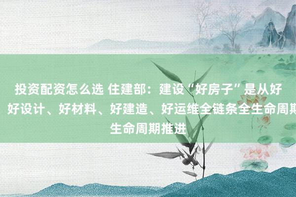 投资配资怎么选 住建部：建设“好房子”是从好标准、好设计、好材料、好建造、好运维全链条全生命周期推进