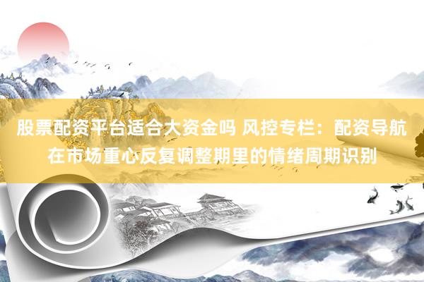 股票配资平台适合大资金吗 风控专栏：配资导航在市场重心反复调整期里的情绪周期识别