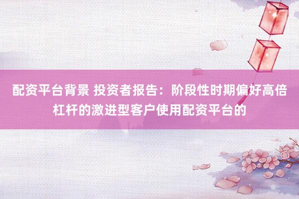 配资平台背景 投资者报告：阶段性时期偏好高倍杠杆的激进型客户使用配资平台的