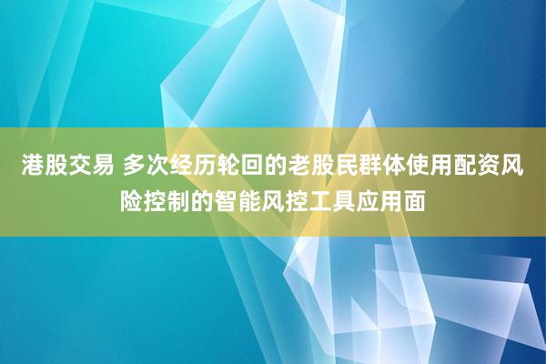 港股交易 多次经历轮回的老股民群体使用配资风险控制的智能风控工具应用面