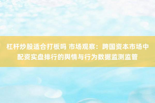 杠杆炒股适合打板吗 市场观察：跨国资本市场中配资实盘排行的舆情与行为数据监测监管