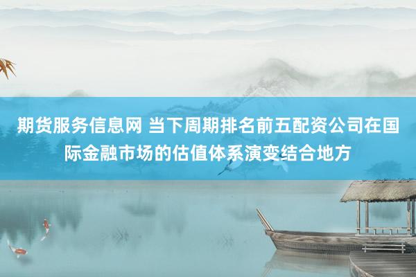 期货服务信息网 当下周期排名前五配资公司在国际金融市场的估值体系演变结合地方