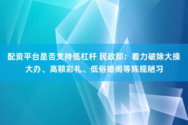配资平台是否支持低杠杆 民政部：着力破除大操大办、高额彩礼、低俗婚闹等陈规陋习