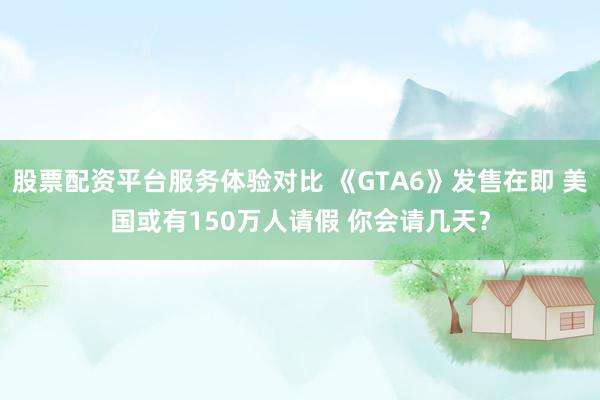 股票配资平台服务体验对比 《GTA6》发售在即 美国或有150万人请假 你会请几天？