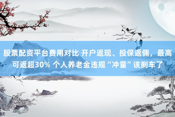 股票配资平台费用对比 开户返现、投保返佣，最高可返超30% 个人养老金违规“冲量”该刹车了