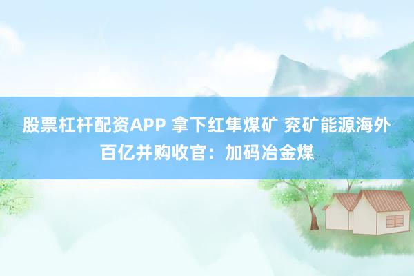 股票杠杆配资APP 拿下红隼煤矿 兖矿能源海外百亿并购收官：加码冶金煤