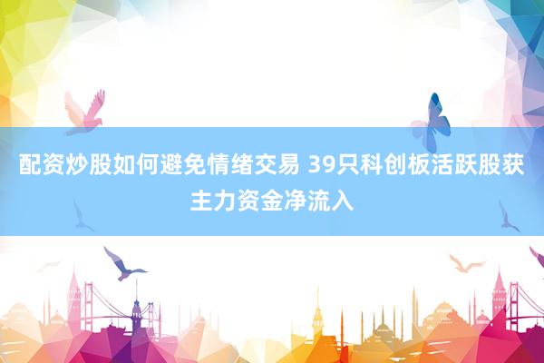 配资炒股如何避免情绪交易 39只科创板活跃股获主力资金净流入