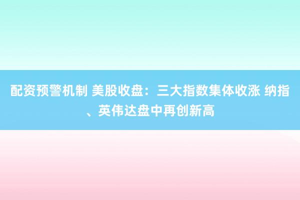 配资预警机制 美股收盘：三大指数集体收涨 纳指、英伟达盘中再创新高