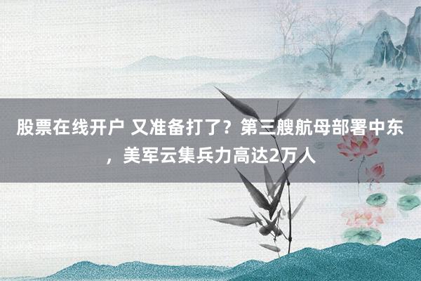 股票在线开户 又准备打了？第三艘航母部署中东，美军云集兵力高达2万人
