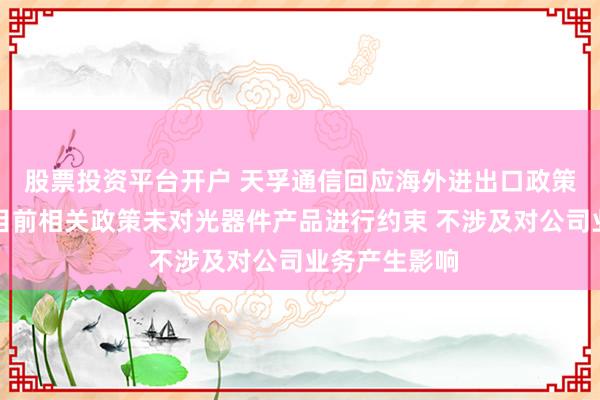 股票投资平台开户 天孚通信回应海外进出口政策限制传闻：目前相关政策未对光器件产品进行约束 不涉及对公司业务产生影响