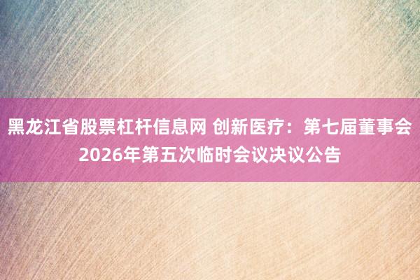 黑龙江省股票杠杆信息网 创新医疗：第七届董事会2026年第五次临时会议决议公告