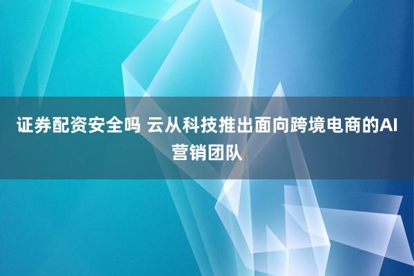 证券配资安全吗 云从科技推出面向跨境电商的AI营销团队