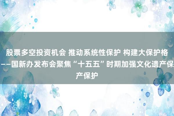 股票多空投资机会 推动系统性保护 构建大保护格局——国新办发布会聚焦“十五五”时期加强文化遗产保护