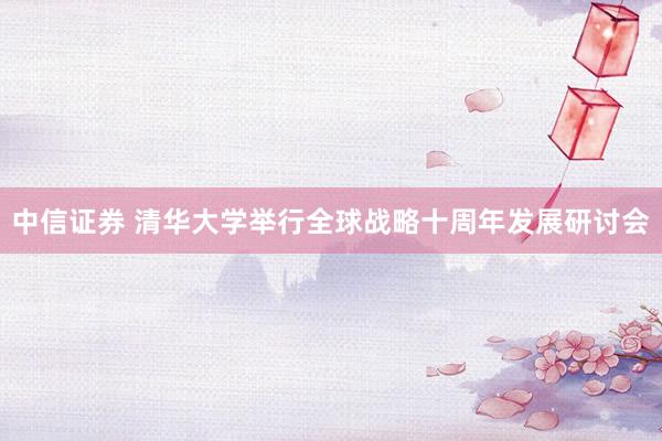 中信证券 清华大学举行全球战略十周年发展研讨会
