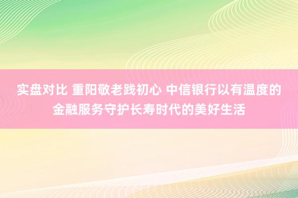 实盘对比 重阳敬老践初心 中信银行以有温度的金融服务守护长寿时代的美好生活