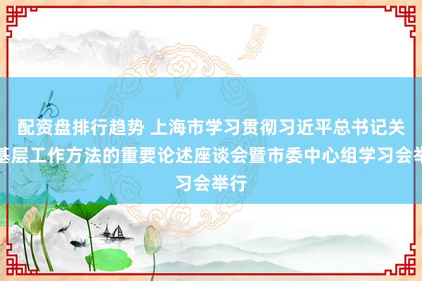 配资盘排行趋势 上海市学习贯彻习近平总书记关于基层工作方法的重要论述座谈会暨市委中心组学习会举行